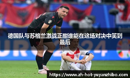 德国队与苏格兰激战正酣谁能在这场对决中笑到最后