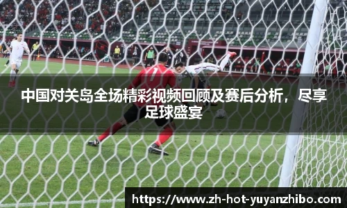 中国对关岛全场精彩视频回顾及赛后分析，尽享足球盛宴