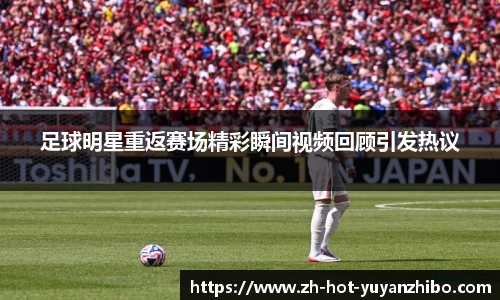 足球明星重返赛场精彩瞬间视频回顾引发热议