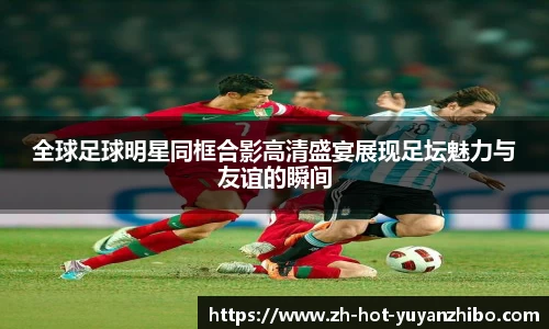 全球足球明星同框合影高清盛宴展现足坛魅力与友谊的瞬间